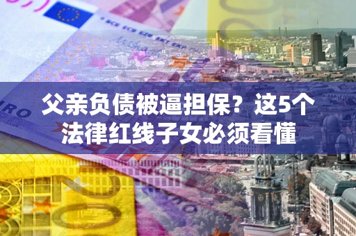 北京父亲负债被逼担保？这5个法律红线子女必须看懂
